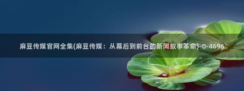 麻豆视频最新合集：麻豆传媒官网全集(麻豆传媒：从幕后到前台的新闻叙事革命)