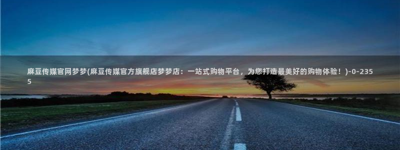 麻豆视频 高清合集：麻豆传媒官网梦梦(麻豆传媒官方旗舰店梦梦店：一站式购物平台，为您打造最美好的购物体验！)